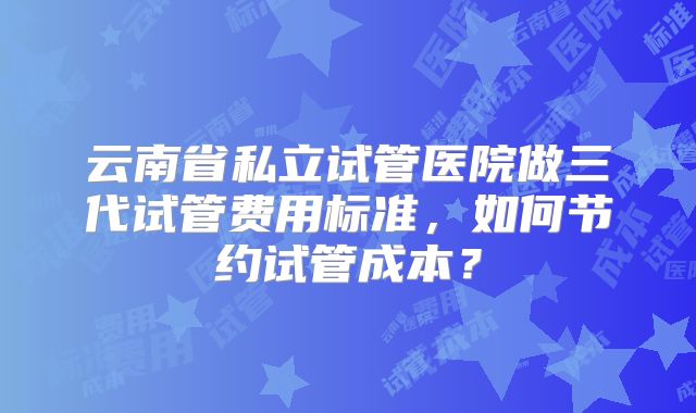 云南省私立试管医院做三代试管费用标准,如何节约试管成本?