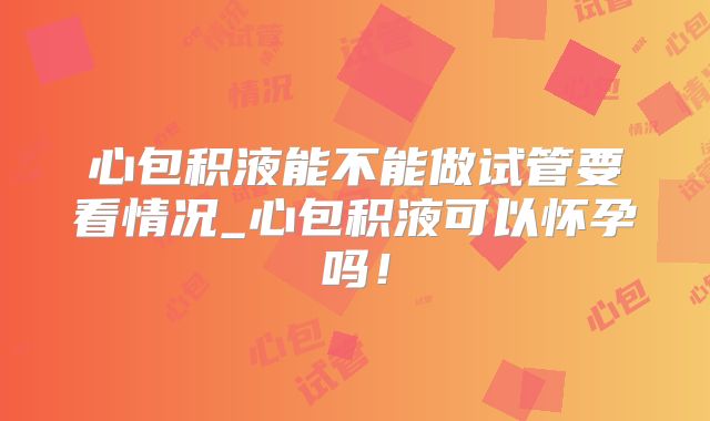 心包积液能不能做试管要看情况_心包积液可以怀孕吗！