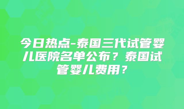 今日热点-泰国三代试管婴儿医院名单公布？泰国试管婴儿费用？