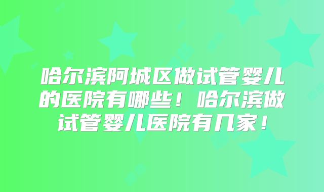 哈尔滨阿城区做试管婴儿的医院有哪些！哈尔滨做试管婴儿医院有几家！