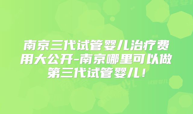 南京三代试管婴儿治疗费用大公开-南京哪里可以做第三代试管婴儿！