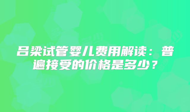 吕梁试管婴儿费用解读：普遍接受的价格是多少？