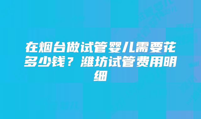 在烟台做试管婴儿需要花多少钱?潍坊试管费用明细