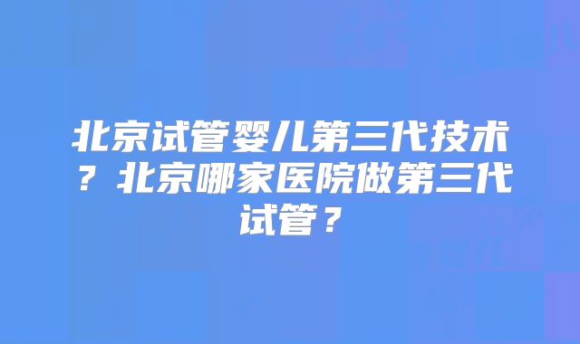 北京试管婴儿第三代技术？北京哪家医院做第三代试管？