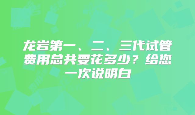 龙岩第一、二、三代试管费用总共要花多少？给您一次说明白