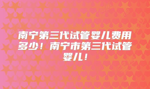 南宁第三代试管婴儿费用多少!南宁市第三代试管婴儿!