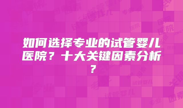 如何选择专业的试管婴儿医院？十大关键因素分析？