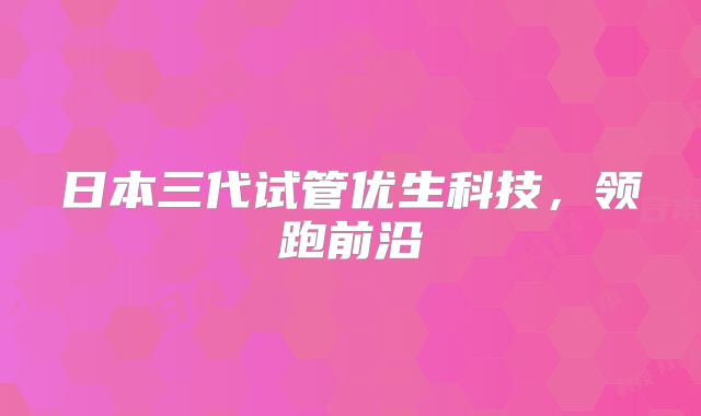 日本三代试管优生科技,领跑前沿