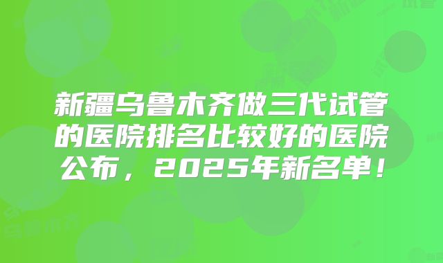 新疆乌鲁木齐做三代试管的医院排名比较好的医院公布，2025年新名单！