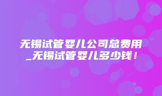 无锡试管婴儿公司总费用_无锡试管婴儿多少钱！