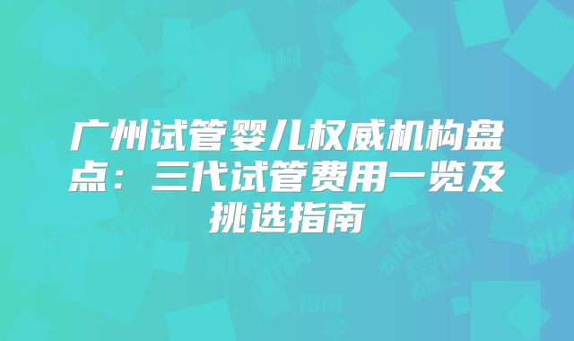 广州试管婴儿权威机构盘点：三代试管费用一览及挑选指南