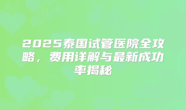 2025泰国试管医院全攻略，费用详解与最新成功率揭秘
