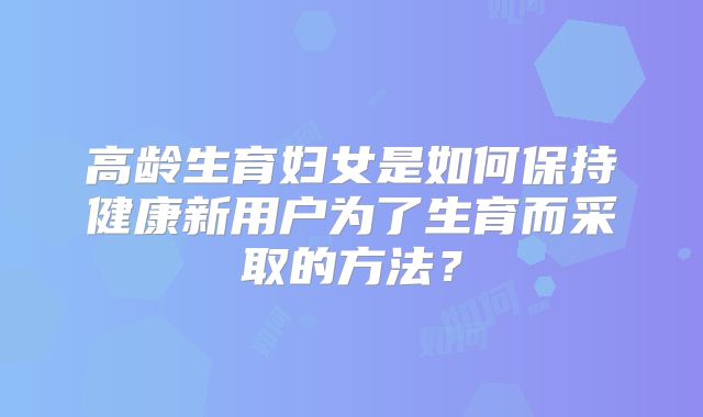 高龄生育妇女是如何保持健康新用户为了生育而采取的方法？