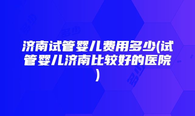 济南试管婴儿费用多少(试管婴儿济南比较好的医院)