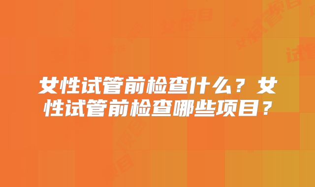 女性试管前检查什么?女性试管前检查哪些项目?