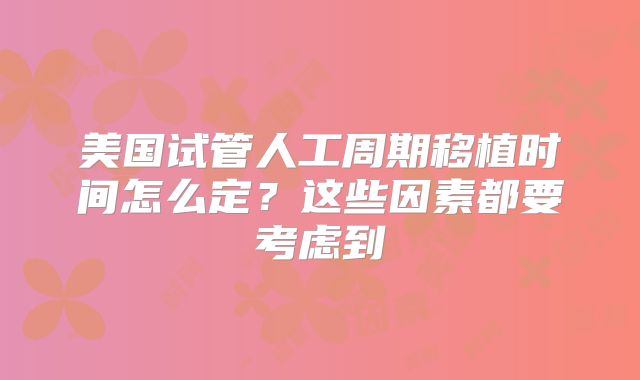 美国试管人工周期移植时间怎么定?这些因素都要考虑到