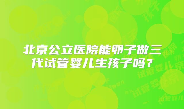 北京公立医院能卵子做三代试管婴儿生孩子吗？