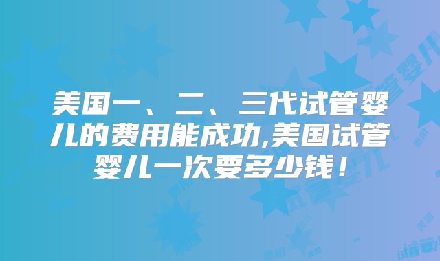 美国一、二、三代试管婴儿的费用能成功,美国试管婴儿一次要多少钱!