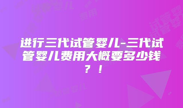 进行三代试管婴儿-三代试管婴儿费用大概要多少钱?!