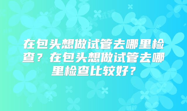 在包头想做试管去哪里检查?在包头想做试管去哪里检查比较好?