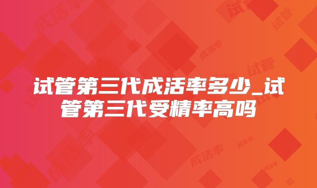 试管第三代成活率多少_试管第三代受精率高吗