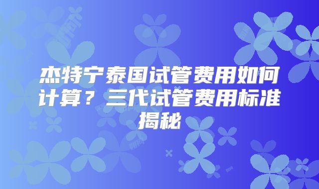 杰特宁泰国试管费用如何计算?三代试管费用标准揭秘