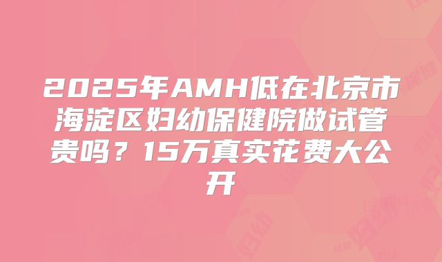 2025年AMH低在北京市海淀区妇幼保健院做试管贵吗？15万真实花费大公开