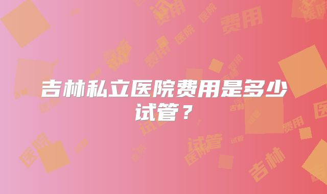吉林私立医院费用是多少试管？
