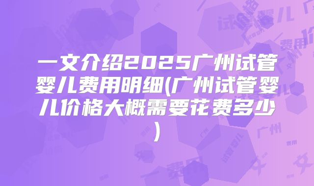 一文介绍2025广州试管婴儿费用明细(广州试管婴儿价格大概需要花费多少)