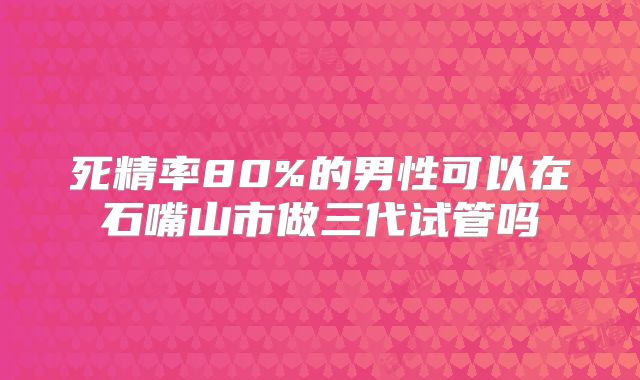 死精率80%的男性可以在石嘴山市做三代试管吗