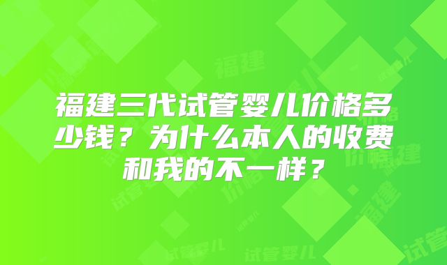 福建三代试管婴儿价格多少钱？为什么本人的收费和我的不一样？