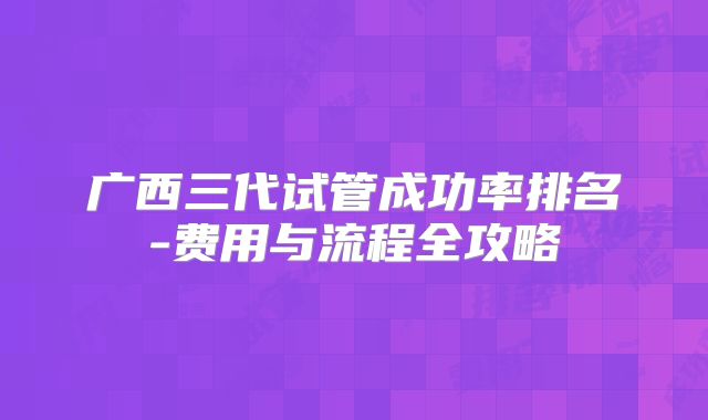 广西三代试管成功率排名-费用与流程全攻略