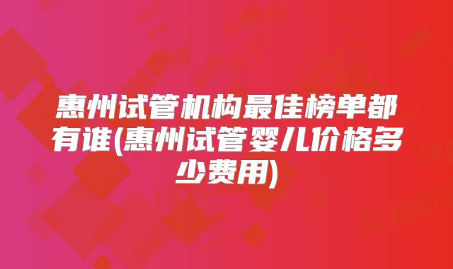 惠州试管机构最佳榜单都有谁(惠州试管婴儿价格多少费用)