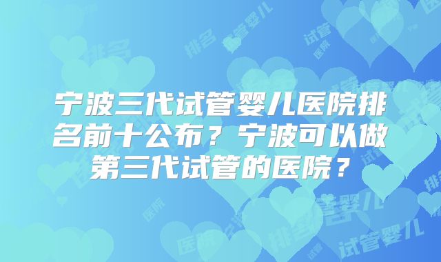 宁波三代试管婴儿医院排名前十公布？宁波可以做第三代试管的医院？