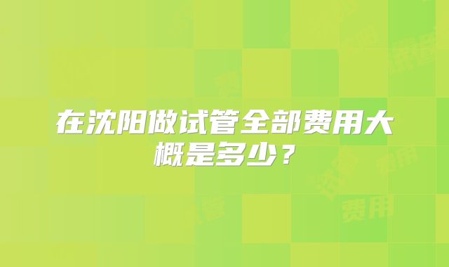 在沈阳做试管全部费用大概是多少？