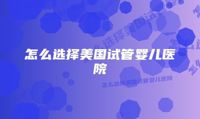 怎么选择美国试管婴儿医院