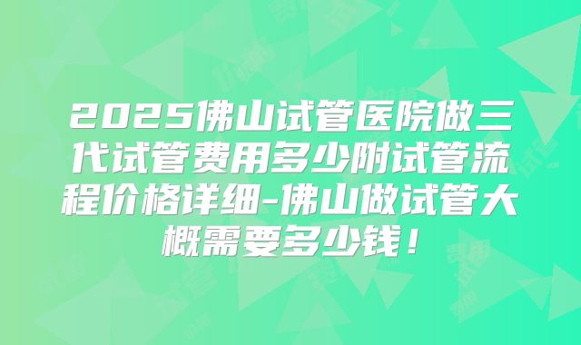 2025佛山试管医院做三代试管费用多少附试管流程价格详细-佛山做试管大概需要多少钱!