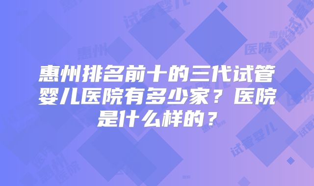 惠州排名前十的三代试管婴儿医院有多少家？医院是什么样的？