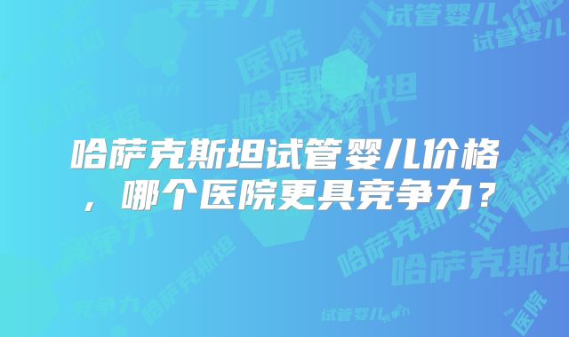 哈萨克斯坦试管婴儿价格，哪个医院更具竞争力？