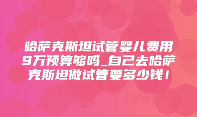 哈萨克斯坦试管婴儿费用9万预算够吗_自己去哈萨克斯坦做试管要多少钱！