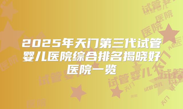 2025年天门第三代试管婴儿医院综合排名揭晓好医院一览