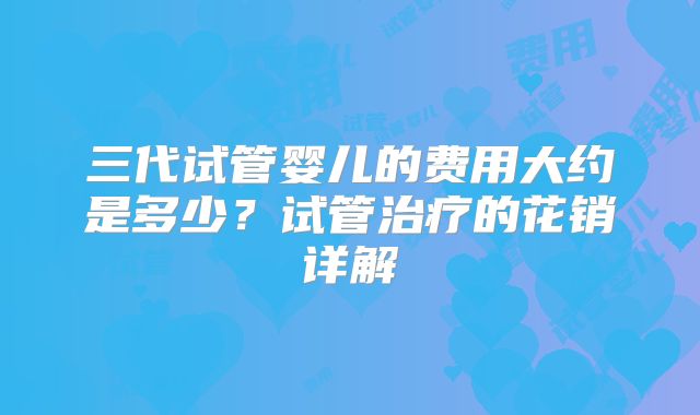三代试管婴儿的费用大约是多少？试管治疗的花销详解