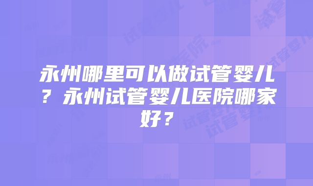永州哪里可以做试管婴儿?永州试管婴儿医院哪家好?
