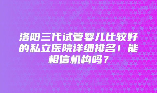 洛阳三代试管婴儿比较好的私立医院详细排名！能相信机构吗？
