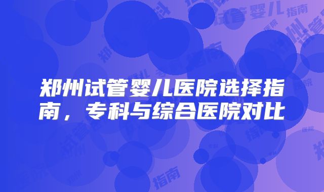 郑州试管婴儿医院选择指南,专科与综合医院对比