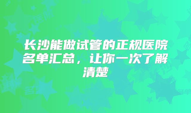 长沙能做试管的正规医院名单汇总，让你一次了解清楚