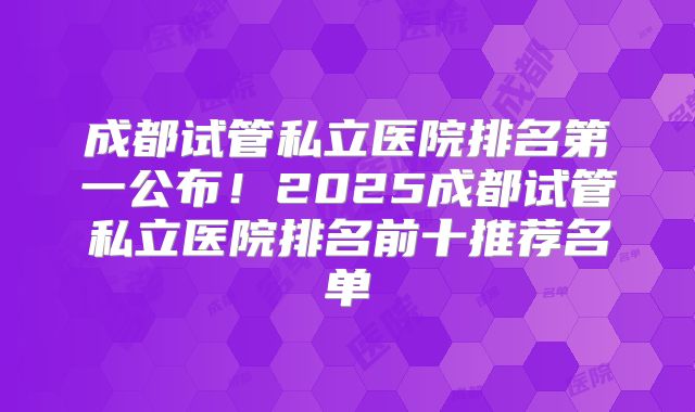 成都试管私立医院排名第一公布！2025成都试管私立医院排名前十推荐名单