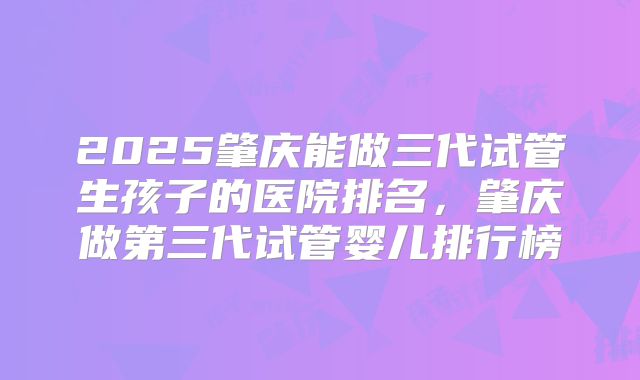 2025肇庆能做三代试管生孩子的医院排名，肇庆做第三代试管婴儿排行榜