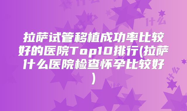 拉萨试管移植成功率比较好的医院Top10排行(拉萨什么医院检查怀孕比较好)