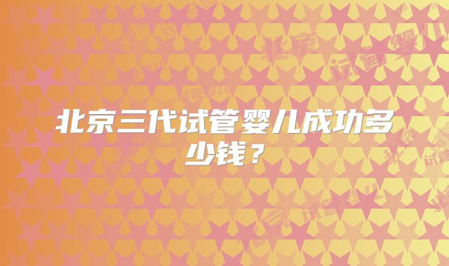 北京三代试管婴儿成功多少钱？